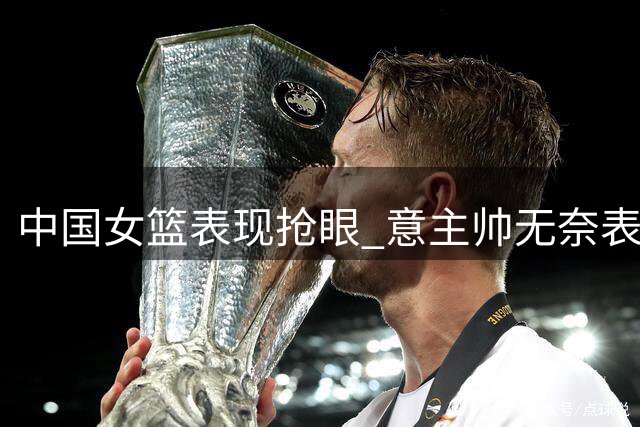 中国女篮表现抢眼 意主帅无奈表情成亮点