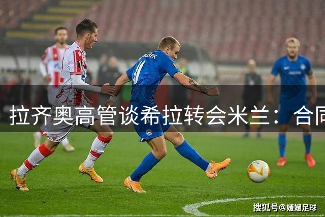 拉齐奥高管谈希拉转会米兰：合同年球员身价仍获认可